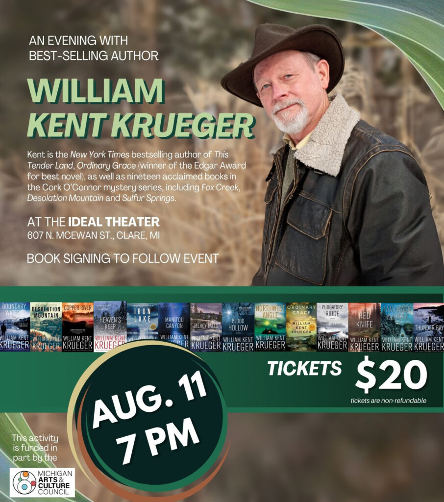AN EVENING WITH BEST-SELLING AUTHOR WILLIAM KENT KRUEGER AT THE IDEAL THEATER 607 N. MCEWAN ST., CLARE, MI BOUNDARY DESOLATION COPPER RIVER MOUNTAIN NAM KENT KRUEGER AUG.11 7 PM IRON NORIHVE. ORDINARY PURGATORY RIDGE MANITOU BLDOD CANYON WILLIAM RED KNIFE HOLLOW THUNDER BAY WILLIAM KENT WILLIAN KENT MISPAT KRUEGER KRUEGER AM KENT KRUEGER KRUEGER KRUEGER KRUEGER WILLIAM KENT WILLIA KRUECER KRUEGER KRUECER 20 BUYINESONNE https://libraryevents.org Tickets also available on site & at each of our sponsor locations tickets are non-refundable This activity is funded in part by the MICHIGAN RTS & THANK YOU TO OUR SPONSORS
