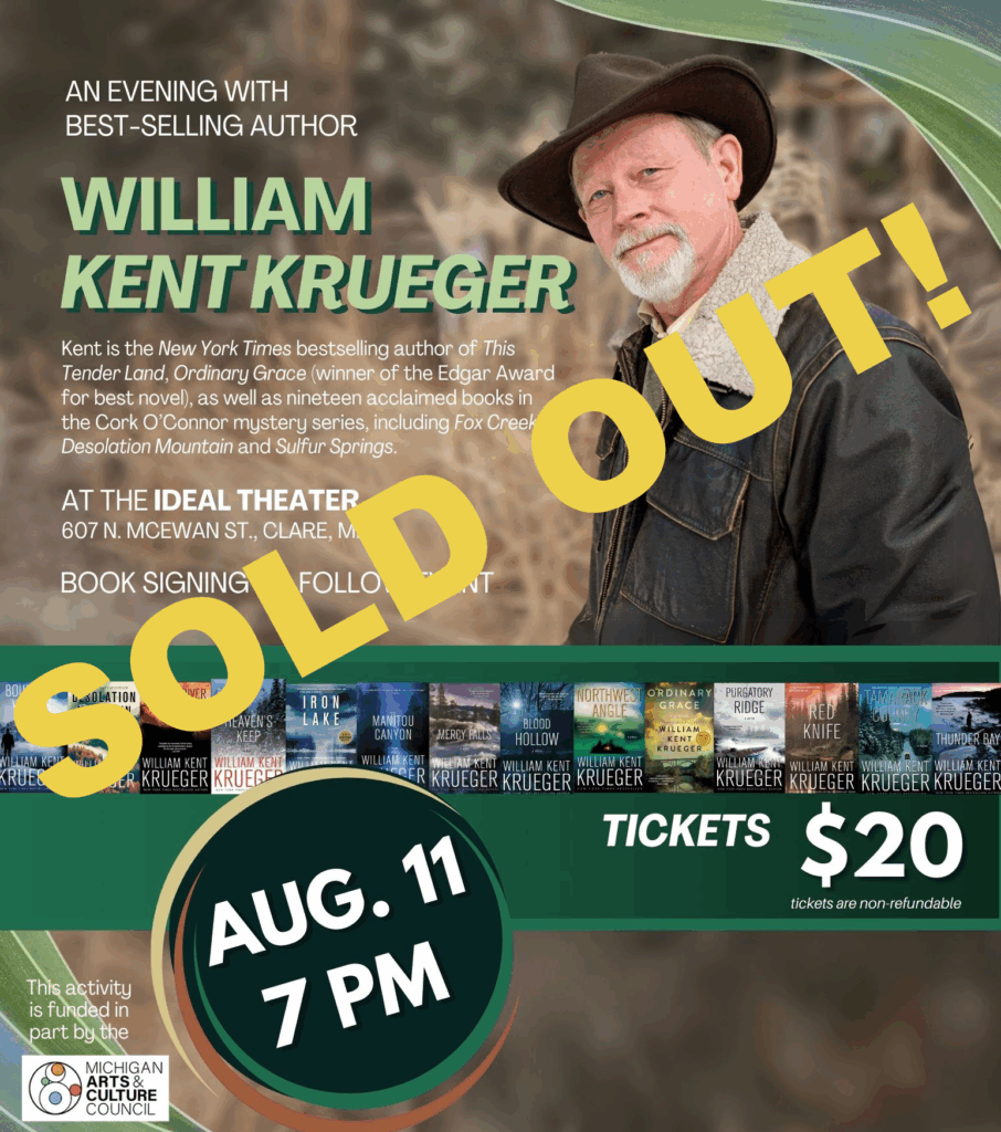 AN EVENING WITH BEST-SELLING AUTHOR WILLIAM KENT KRUEGER AT THE IDEAL THEATER 607 N. MCEWAN ST., CLARE, MI BOUNDARY DESOLATION COPPER RIVER MOUNTAIN NAM KENT KRUEGER AUG.11 7 PM IRON NORIHVE. ORDINARY PURGATORY RIDGE MANITOU BLDOD CANYON WILLIAM RED KNIFE HOLLOW THUNDER BAY WILLIAM KENT WILLIAN KENT MISPAT KRUEGER KRUEGER AM KENT KRUEGER KRUEGER KRUEGER KRUEGER WILLIAM KENT WILLIA KRUECER KRUEGER KRUECER 20 BUYINESONNE https://libraryevents.org Tickets also available on site & at each of our sponsor locations tickets are non-refundable This activity is funded in part by the MICHIGAN RTS & THANK YOU TO OUR SPONSORS